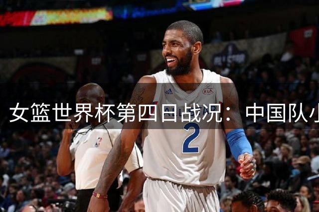 女篮世界杯第四日战况：中国队小组第二晋级八强赛